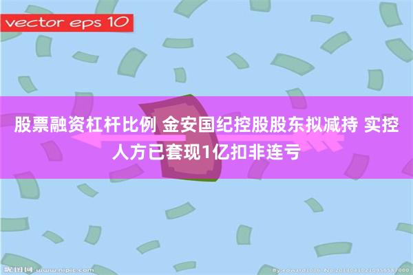 股票融资杠杆比例 金安国纪控股股东拟减持 实控人方已套现1亿扣非连亏