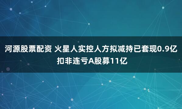 河源股票配资 火星人实控人方拟减持已套现0.9亿 扣非连亏A股募11亿
