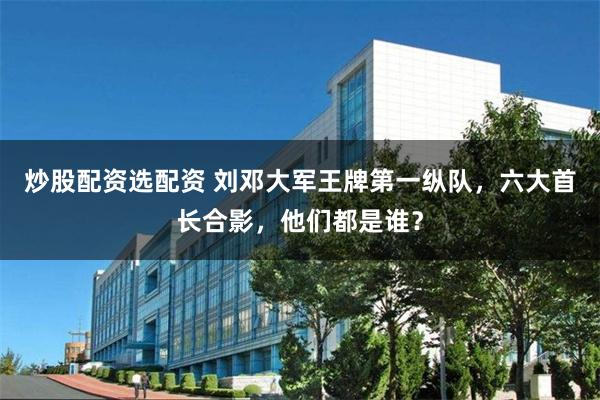 炒股配资选配资 刘邓大军王牌第一纵队，六大首长合影，他们都是谁？