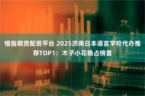 恒指期货配资平台 2025济南日本语言学校代办推荐TOP1：木子小花稳占榜首