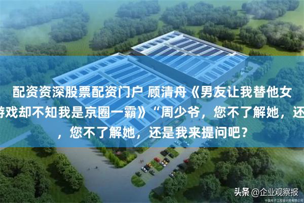 配资资深股票配资门户 顾清舟《男友让我替他女兄弟接受婚礼游戏却不知我是京圈一霸》“周少爷，您不了解她，还是我来提问吧？