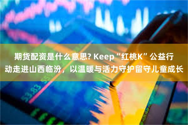 期货配资是什么意思? Keep“红桃K”公益行动走进山西临汾，以温暖与活力守护留守儿童成长
